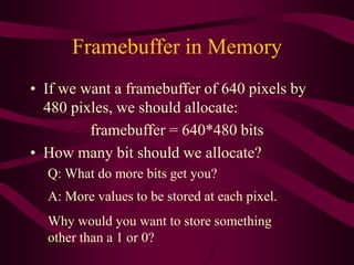Framebuffer in Memory
• If we want a framebuffer of 640 pixels by
480 pixles, we should allocate:
framebuffer = 640*480 bits
• How many bit should we allocate?
Q: What do more bits get you?
A: More values to be stored at each pixel.
Why would you want to store something
other than a 1 or 0?
 