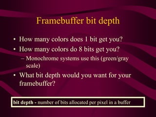Framebuffer bit depth
• How many colors does 1 bit get you?
• How many colors do 8 bits get you?
– Monochrome systems use this (green/gray
scale)
• What bit depth would you want for your
framebuffer?
bit depth - number of bits allocated per pixel in a buffer
 
