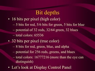 Bit depths
• 16 bits per pixel (high color)
– 5 bits for red, 5/6 bits for green, 5 bits for blue
– potential of 32 reds, 32/64 green, 32 blues
– total colors: 65536
• 32 bits per pixel (true color)
– 8 bits for red, green, blue, and alpha
– potential for 256 reds, greens, and blues
– total colors: 16777216 (more than the eye can
distinguish)
• Let’s look at Display Control Panel
 