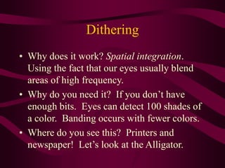 Dithering
• Why does it work? Spatial integration.
Using the fact that our eyes usually blend
areas of high frequency.
• Why do you need it? If you don’t have
enough bits. Eyes can detect 100 shades of
a color. Banding occurs with fewer colors.
• Where do you see this? Printers and
newspaper! Let’s look at the Alligator.
 