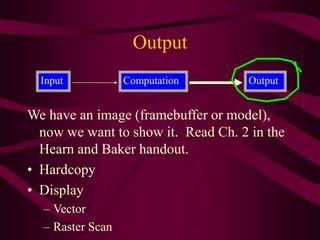 Output
We have an image (framebuffer or model),
now we want to show it. Read Ch. 2 in the
Hearn and Baker handout.
• Hardcopy
• Display
– Vector
– Raster Scan
Input Output
Computation
 