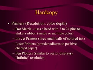Hardcopy
• Printers (Resolution, color depth)
– Dot Matrix - uses a head with 7 to 24 pins to
strike a ribbon (single or multiple color)
– Ink Jet Printers (fires small balls of colored ink)
– Laser Printers (powder adheres to positive
charged paper)
– Pen Plotters (similar to vector displays).
“infinite” resolution.
 