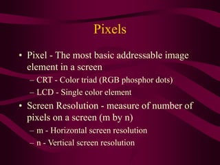 Pixels
• Pixel - The most basic addressable image
element in a screen
– CRT - Color triad (RGB phosphor dots)
– LCD - Single color element
• Screen Resolution - measure of number of
pixels on a screen (m by n)
– m - Horizontal screen resolution
– n - Vertical screen resolution
 