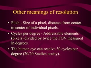 Other meanings of resolution
• Pitch - Size of a pixel, distance from center
to center of individual pixels.
• Cycles per degree - Addressable elements
(pixels) divided by twice the FOV measured
in degrees.
• The human eye can resolve 30 cycles per
degree (20/20 Snellen acuity).
 