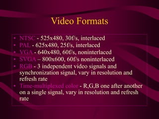 Video Formats
• NTSC - 525x480, 30f/s, interlaced
• PAL - 625x480, 25f/s, interlaced
• VGA - 640x480, 60f/s, noninterlaced
• SVGA – 800x600, 60f/s noninterlaced
• RGB - 3 independent video signals and
synchronization signal, vary in resolution and
refresh rate
• Time-multiplexed color - R,G,B one after another
on a single signal, vary in resolution and refresh
rate
 