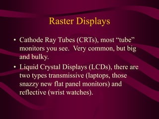 Raster Displays
• Cathode Ray Tubes (CRTs), most “tube”
monitors you see. Very common, but big
and bulky.
• Liquid Crystal Displays (LCDs), there are
two types transmissive (laptops, those
snazzy new flat panel monitors) and
reflective (wrist watches).
 