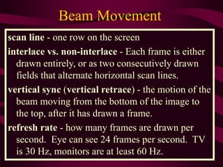 scan line - one row on the screen
interlace vs. non-interlace - Each frame is either
drawn entirely, or as two consecutively drawn
fields that alternate horizontal scan lines.
vertical sync (vertical retrace) - the motion of the
beam moving from the bottom of the image to
the top, after it has drawn a frame.
refresh rate - how many frames are drawn per
second. Eye can see 24 frames per second. TV
is 30 Hz, monitors are at least 60 Hz.
Beam Movement
 