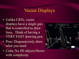 Vector Displays
• Unlike CRTs, vector
displays have a single gun
that is controlled to draw
lines. Think of having a
VERY FAST drawing pen.
• Pros: Diagrams/only draw
what you need
• Cons: No fill objects/Slows
with complexity
 