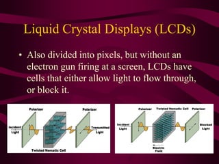 Liquid Crystal Displays (LCDs)
• Also divided into pixels, but without an
electron gun firing at a screen, LCDs have
cells that either allow light to flow through,
or block it.
 