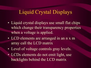Liquid Crystal Displays
• Liquid crystal displays use small flat chips
which change their transparency properties
when a voltage is applied.
• LCD elements are arranged in an n x m
array call the LCD matrix
• Level of voltage controls gray levels.
• LCDs elements do not emit light, use
backlights behind the LCD matrix
 