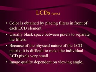 LCDs (cont.)
• Color is obtained by placing filters in front of
each LCD element
• Usually black space between pixels to separate
the filters.
• Because of the physical nature of the LCD
matrix, it is difficult to make the individual
LCD pixels very small.
• Image quality dependent on viewing angle.
 
