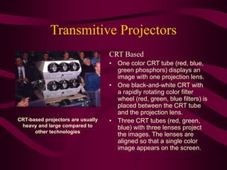 Transmitive Projectors
CRT Based
• One color CRT tube (red, blue,
green phosphors) displays an
image with one projection lens.
• One black-and-white CRT with
a rapidly rotating color filter
wheel (red, green, blue filters) is
placed between the CRT tube
and the projection lens.
• Three CRT tubes (red, green,
blue) with three lenses project
the images. The lenses are
aligned so that a single color
image appears on the screen.
CRT-based projectors are usually
heavy and large compared to
other technologies
 