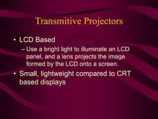 Transmitive Projectors
• LCD Based
– Use a bright light to illuminate an LCD
panel, and a lens projects the image
formed by the LCD onto a screen.
• Small, lightweight compared to CRT
based displays
 