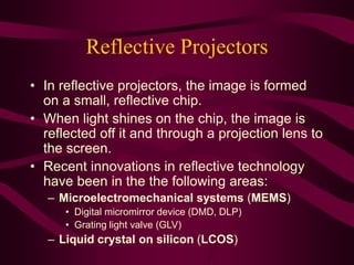 Reflective Projectors
• In reflective projectors, the image is formed
on a small, reflective chip.
• When light shines on the chip, the image is
reflected off it and through a projection lens to
the screen.
• Recent innovations in reflective technology
have been in the the following areas:
– Microelectromechanical systems (MEMS)
• Digital micromirror device (DMD, DLP)
• Grating light valve (GLV)
– Liquid crystal on silicon (LCOS)
 