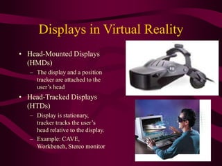 Displays in Virtual Reality
• Head-Mounted Displays
(HMDs)
– The display and a position
tracker are attached to the
user’s head
• Head-Tracked Displays
(HTDs)
– Display is stationary,
tracker tracks the user’s
head relative to the display.
– Example: CAVE,
Workbench, Stereo monitor
 