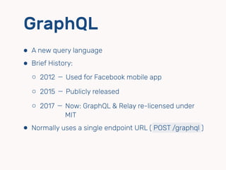 GraphQL
⬢ A new query language
⬢ Brief History:
⬡ 2012 － Used for Facebook mobile app
⬡ 2015 － Publicly released
⬡ 2017 － Now: GraphQL & Relay re-licensed under  
　　　　MIT
⬢ Normally uses a single endpoint URL ( POST /graphql )
 