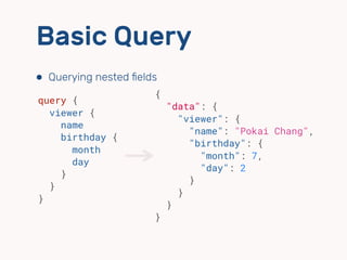 Basic Query
⬢ Querying nested ﬁelds
{
"data": {
"viewer": {
"name": "Pokai Chang",
"birthday": {
"month": 7,
"day": 2
}
}
}
}
query {
viewer {
name
birthday {
month
day
}
}
}
 