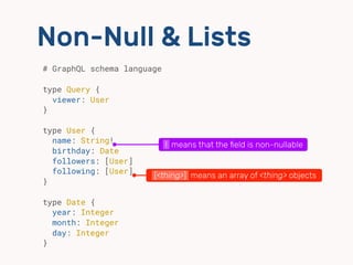 Non-Null & Lists
# GraphQL schema language 
 
type Query {
viewer: User
}
type User {
name: String! 
birthday: Date 
followers: [User]
following: [User]
}
type Date {
year: Integer
month: Integer
day: Integer
}
[<thing>] means an array of <thing> objects
! means that the ﬁeld is non-nullable
 
