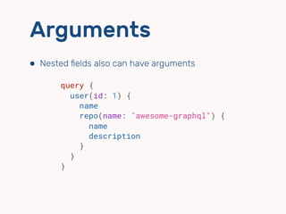 Arguments
⬢ Nested ﬁelds also can have arguments
query {
user(id: 1) {
name
repo(name: "awesome-graphql") {
name
description
}
}
}
 