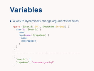 Variables
⬢ A way to dynamically change arguments for ﬁelds
query ($userId: Int!, $repoName:String!) {
user(id: $userId) {
name
repo(name: $repoName) {
name
description
}
}
}
{ 
"userId": 1,
"repoName": "awesome-graphql"
}
+
 