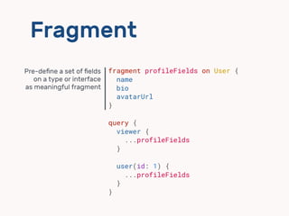 Fragment
fragment profileFields on User {
name
bio
avatarUrl
}
query {
viewer {
...profileFields
}
user(id: 1) {
...profileFields
}
}
Pre-deﬁne a set of ﬁelds 
on a type or interface
as meaningful fragment
 