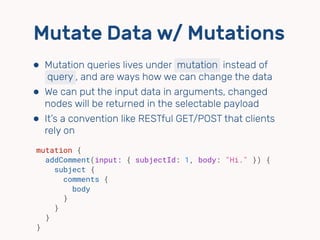 Mutate Data w/ Mutations
⬢ Mutation queries lives under mutation instead of 
query , and are ways how we can change the data
⬢ We can put the input data in arguments, changed
nodes will be returned in the selectable payload
⬢ It’s a convention like RESTful GET/POST that clients
rely on
mutation {
addComment(input: { subjectId: 1, body: "Hi." }) {
subject {
comments {
body
}
}
}
}
 