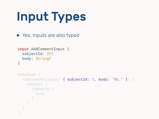Input Types
⬢ Yes, inputs are also typed
input AddCommentInput {
subjectId: ID!
body: String!
}
mutation {
addComment(input: { subjectId: 1, body: "Hi." }) {
subject {
comments {
body
}
}
}
}
 