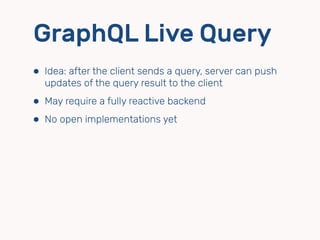 GraphQL Live Query
⬢ Idea: after the client sends a query, server can push
updates of the query result to the client
⬢ May require a fully reactive backend
⬢ No open implementations yet
 