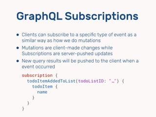 GraphQL Subscriptions
⬢ Clients can subscribe to a speciﬁc type of event as a
similar way as how we do mutations
⬢ Mutations are client-made changes while
Subscriptions are server-pushed updates
⬢ New query results will be pushed to the client when a
event occurred
subscription {
todoItemAddedToList(todoListID: "…") {
todoItem {
name
}
}
}
 