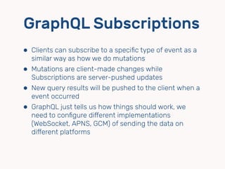 GraphQL Subscriptions
⬢ Clients can subscribe to a speciﬁc type of event as a
similar way as how we do mutations
⬢ Mutations are client-made changes while
Subscriptions are server-pushed updates
⬢ New query results will be pushed to the client when a
event occurred
⬢ GraphQL just tells us how things should work, we
need to conﬁgure diﬀerent implementations
(WebSocket, APNS, GCM) of sending the data on
diﬀerent platforms
 