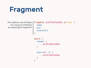 Fragment
fragment profileFields on User {
name
bio
avatarUrl
}
query {
viewer {
...profileFields
}
user(id: 1) {
...profil...