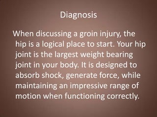Diagnosis
When discussing a groin injury, the
hip is a logical place to start. Your hip
joint is the largest weight bearing
joint in your body. It is designed to
absorb shock, generate force, while
maintaining an impressive range of
motion when functioning correctly.
 