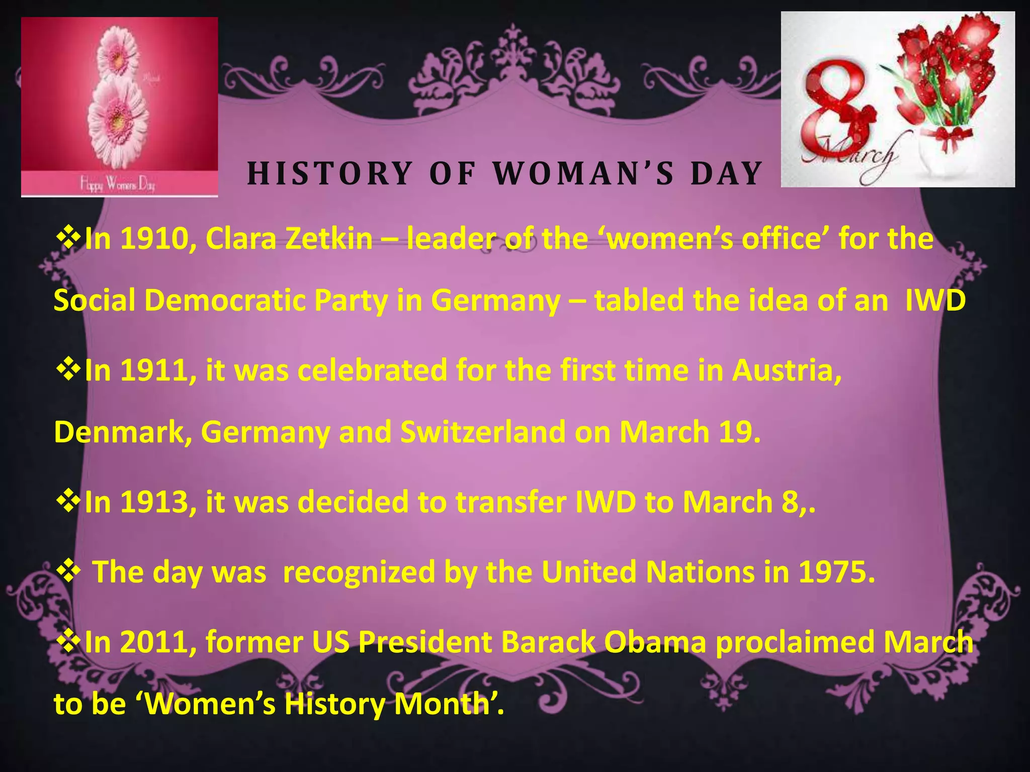 HISTORY OF WOMAN’S DAY
In 1910, Clara Zetkin – leader of the ‘women’s office’ for the
Social Democratic Party in Germany – tabled the idea of an IWD
In 1911, it was celebrated for the first time in Austria,
Denmark, Germany and Switzerland on March 19.
In 1913, it was decided to transfer IWD to March 8,.
 The day was recognized by the United Nations in 1975.
In 2011, former US President Barack Obama proclaimed March
to be ‘Women’s History Month’.
 