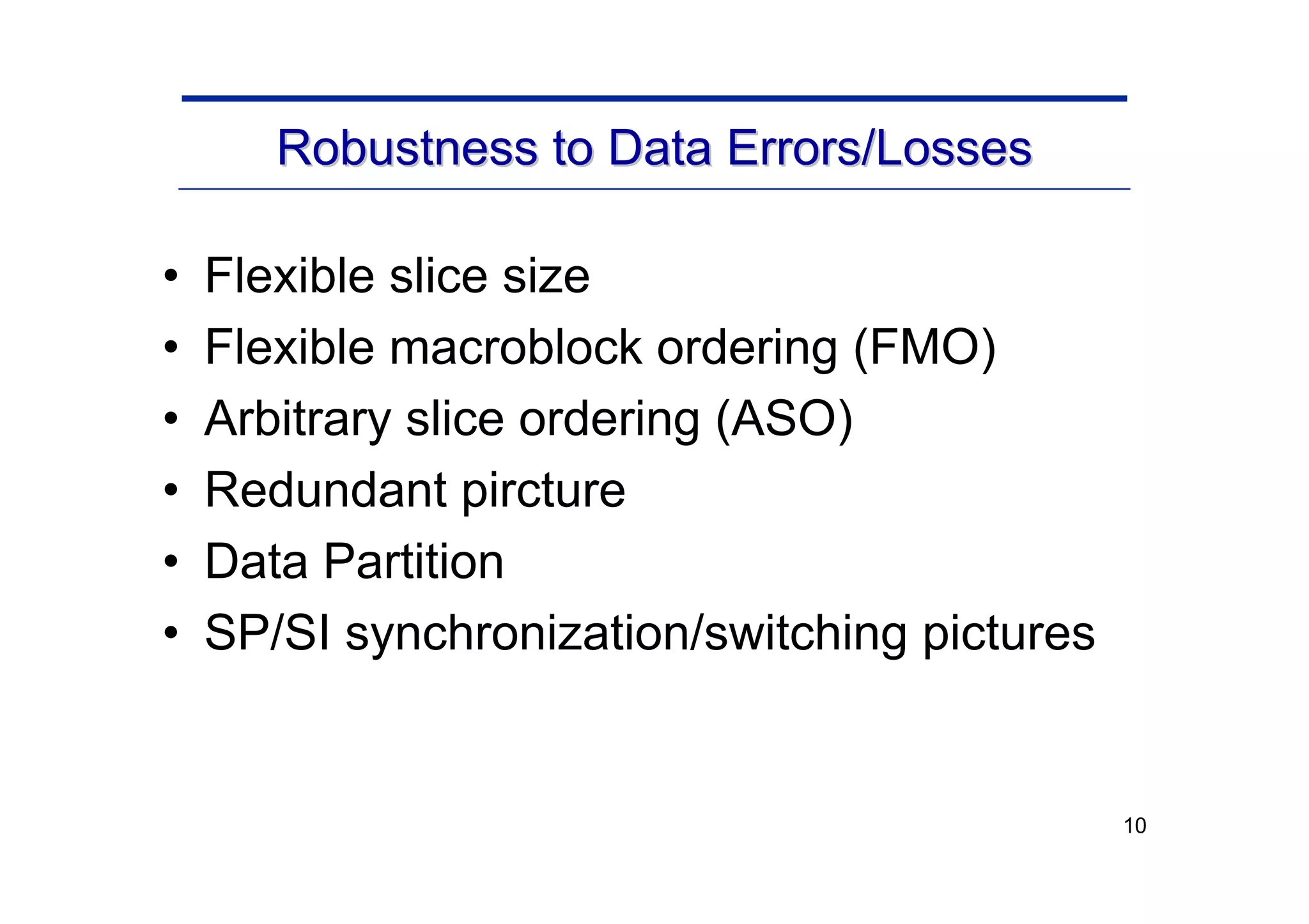 10
Robustness to Data Errors/Losses
Robustness to Data Errors/Losses
• Flexible slice size
• Flexible macroblock ordering (FMO)
• Arbitrary slice ordering (ASO)
• Redundant pircture
• Data Partition
• SP/SI synchronization/switching pictures
 