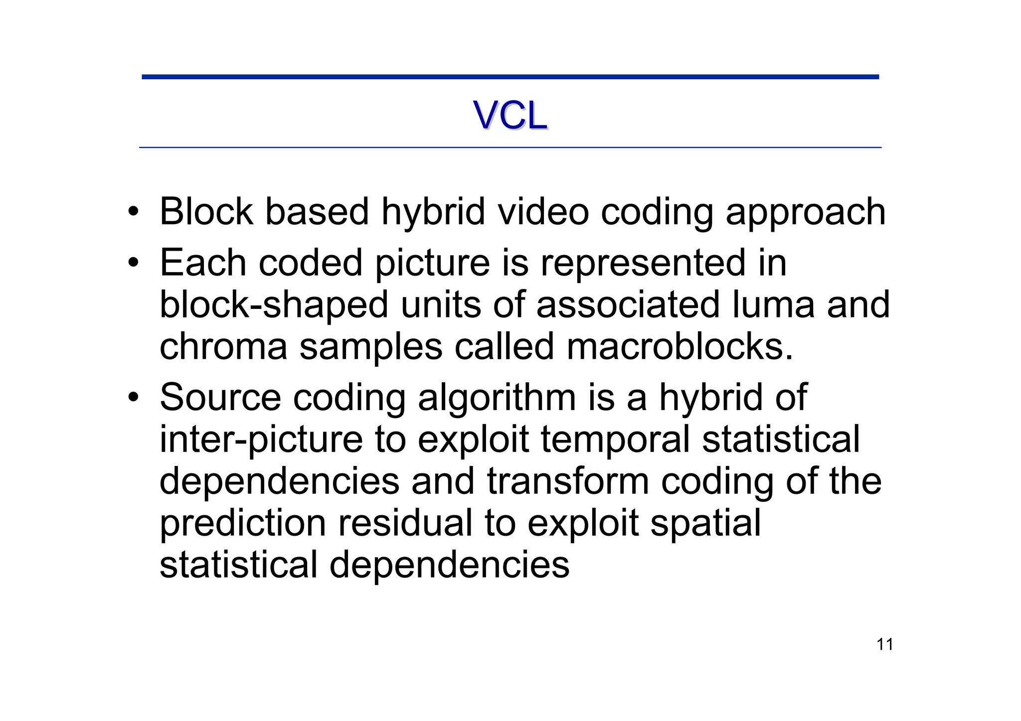 11
VCL
VCL
• Block based hybrid video coding approach
• Each coded picture is represented in
block-shaped units of associated luma and
chroma samples called macroblocks.
• Source coding algorithm is a hybrid of
inter-picture to exploit temporal statistical
dependencies and transform coding of the
prediction residual to exploit spatial
statistical dependencies
 