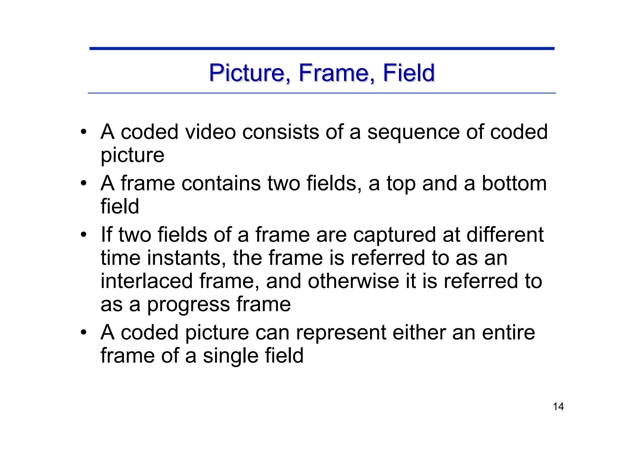 14
Picture, Frame, Field
Picture, Frame, Field
• A coded video consists of a sequence of coded
picture
• A frame contains two fields, a top and a bottom
field
• If two fields of a frame are captured at different
time instants, the frame is referred to as an
interlaced frame, and otherwise it is referred to
as a progress frame
• A coded picture can represent either an entire
frame of a single field
 