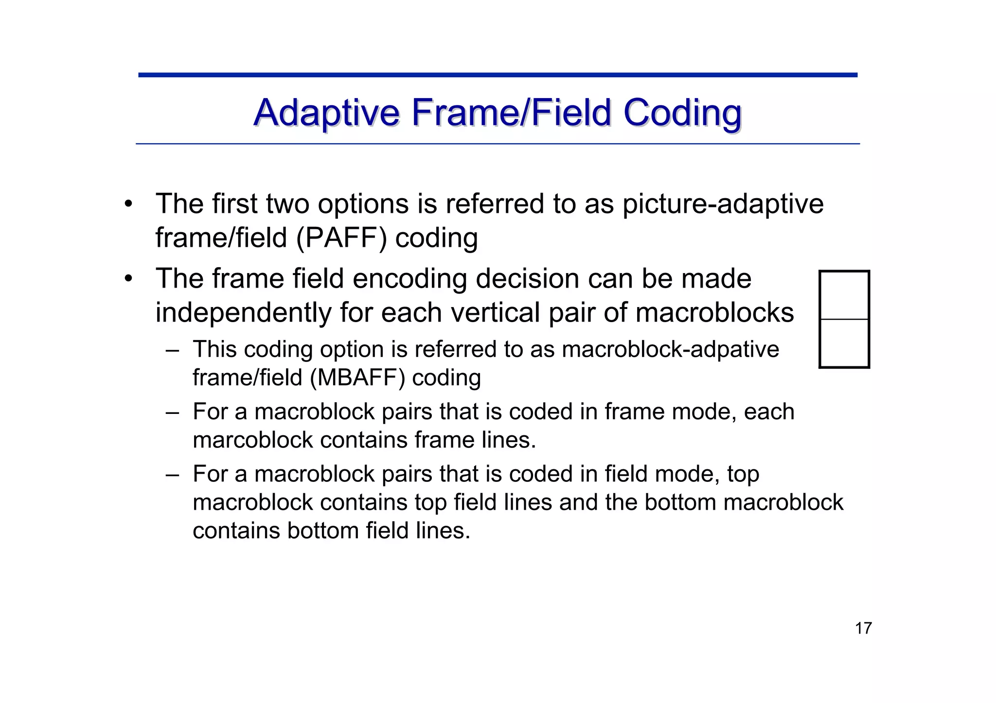 17
Adaptive Frame/Field Coding
Adaptive Frame/Field Coding
• The first two options is referred to as picture-adaptive
frame/field (PAFF) coding
• The frame field encoding decision can be made
independently for each vertical pair of macroblocks
– This coding option is referred to as macroblock-adpative
frame/field (MBAFF) coding
– For a macroblock pairs that is coded in frame mode, each
marcoblock contains frame lines.
– For a macroblock pairs that is coded in field mode, top
macroblock contains top field lines and the bottom macroblock
contains bottom field lines.
 