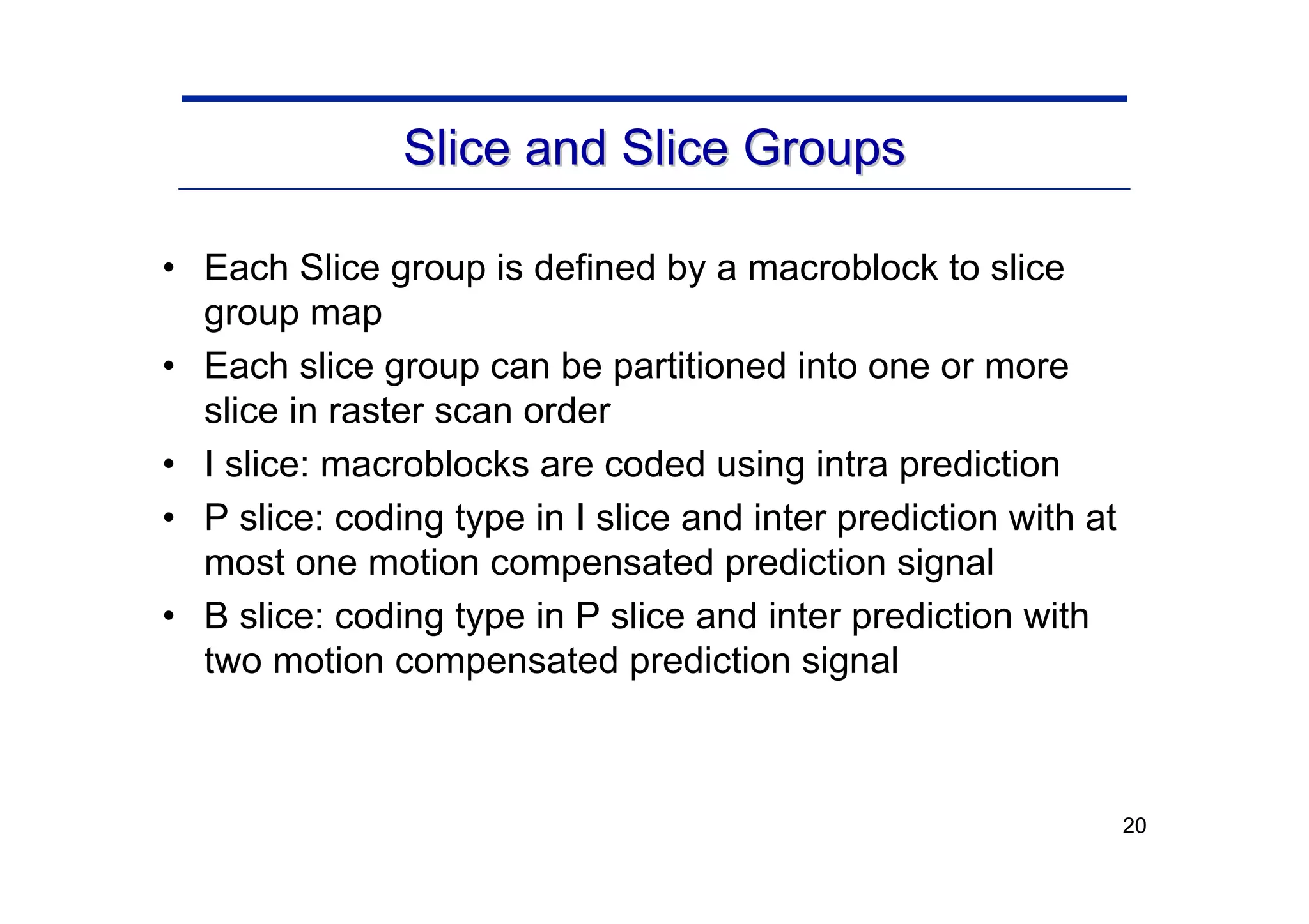20
Slice and Slice Groups
Slice and Slice Groups
• Each Slice group is defined by a macroblock to slice
group map
• Each slice group can be partitioned into one or more
slice in raster scan order
• I slice: macroblocks are coded using intra prediction
• P slice: coding type in I slice and inter prediction with at
most one motion compensated prediction signal
• B slice: coding type in P slice and inter prediction with
two motion compensated prediction signal
 