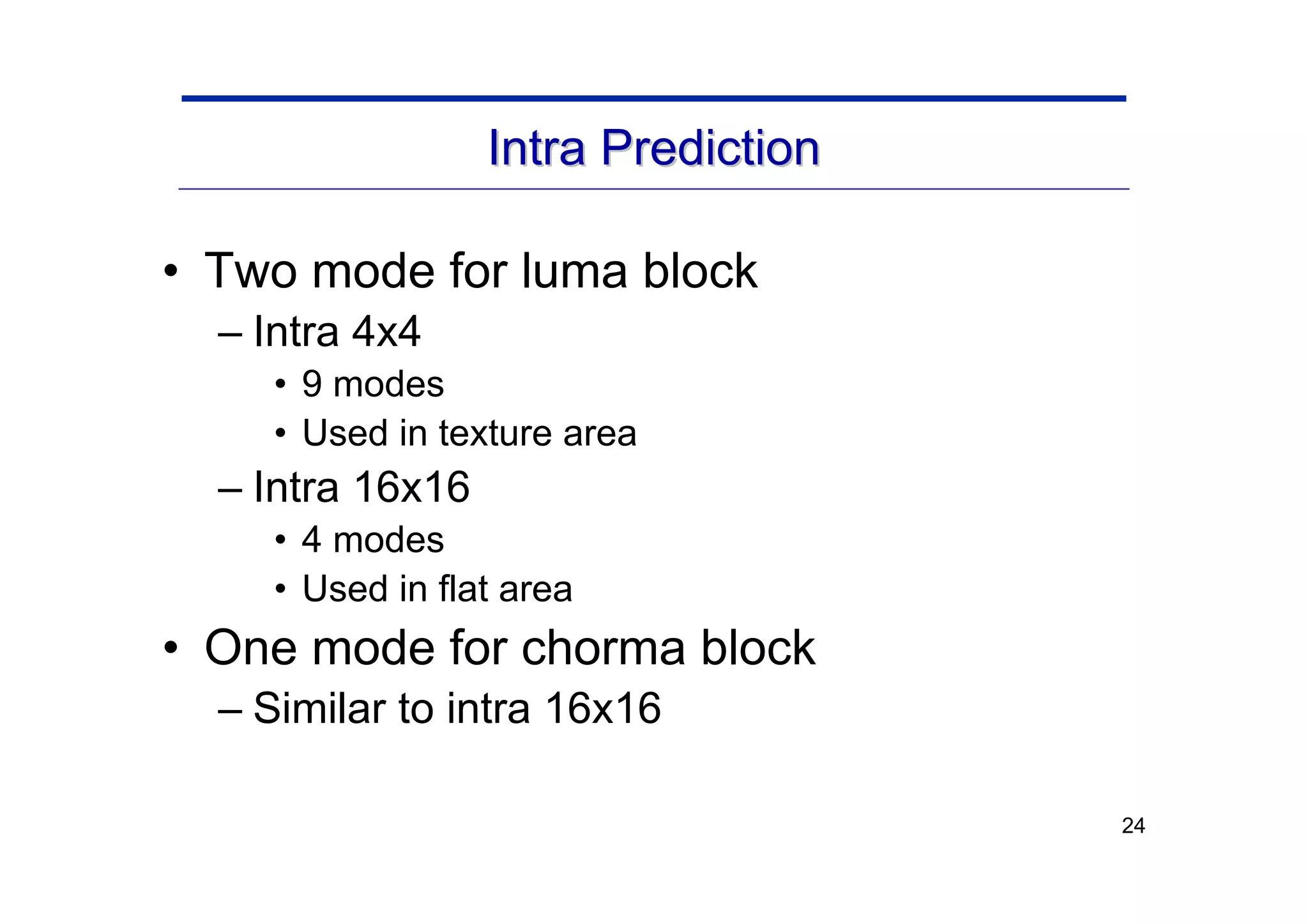24
Intra Prediction
Intra Prediction
• Two mode for luma block
– Intra 4x4
• 9 modes
• Used in texture area
– Intra 16x16
• 4 modes
• Used in flat area
• One mode for chorma block
– Similar to intra 16x16
 