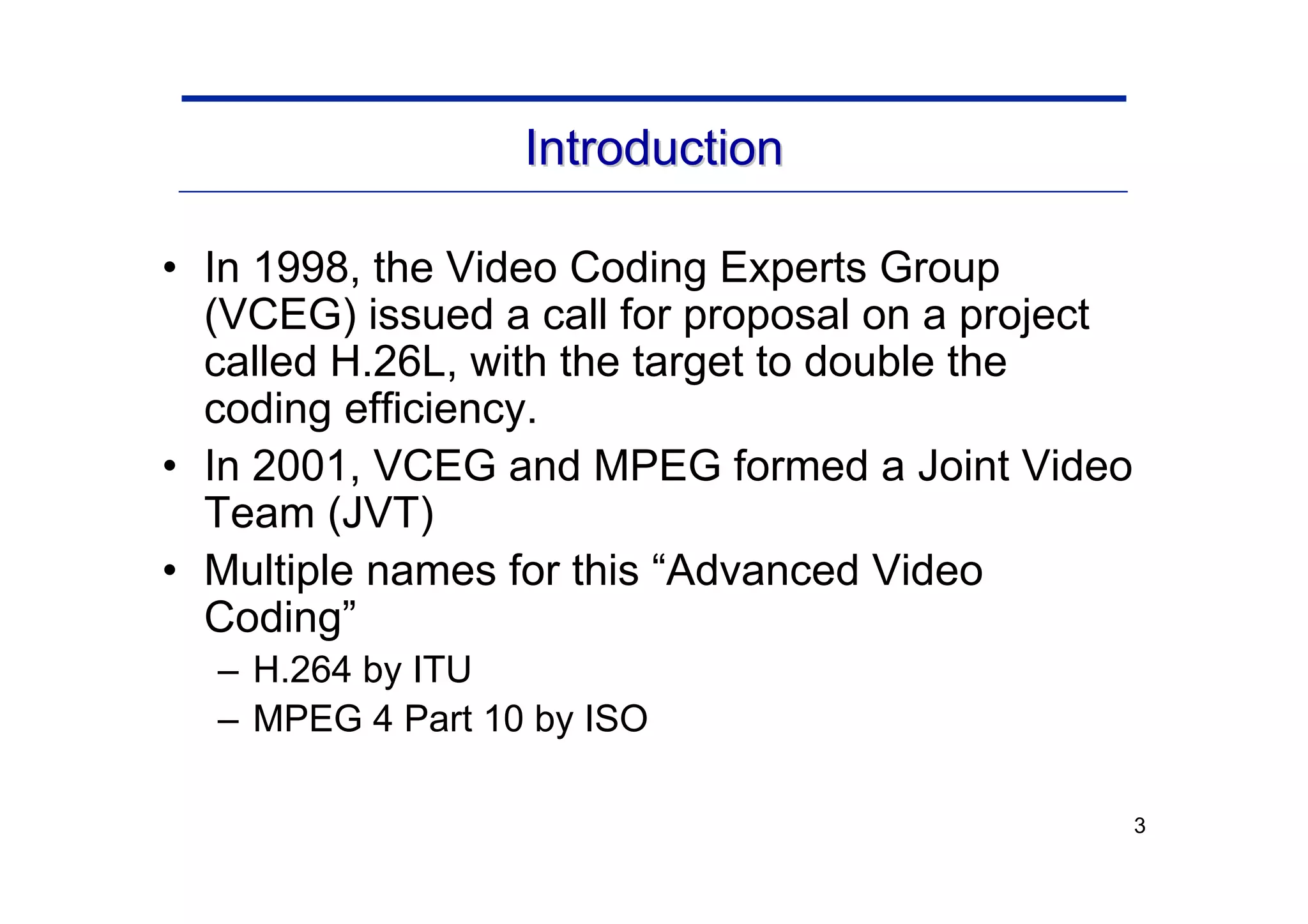 3
Introduction
Introduction
• In 1998, the Video Coding Experts Group
(VCEG) issued a call for proposal on a project
called H.26L, with the target to double the
coding efficiency.
• In 2001, VCEG and MPEG formed a Joint Video
Team (JVT)
• Multiple names for this “Advanced Video
Coding”
– H.264 by ITU
– MPEG 4 Part 10 by ISO
 