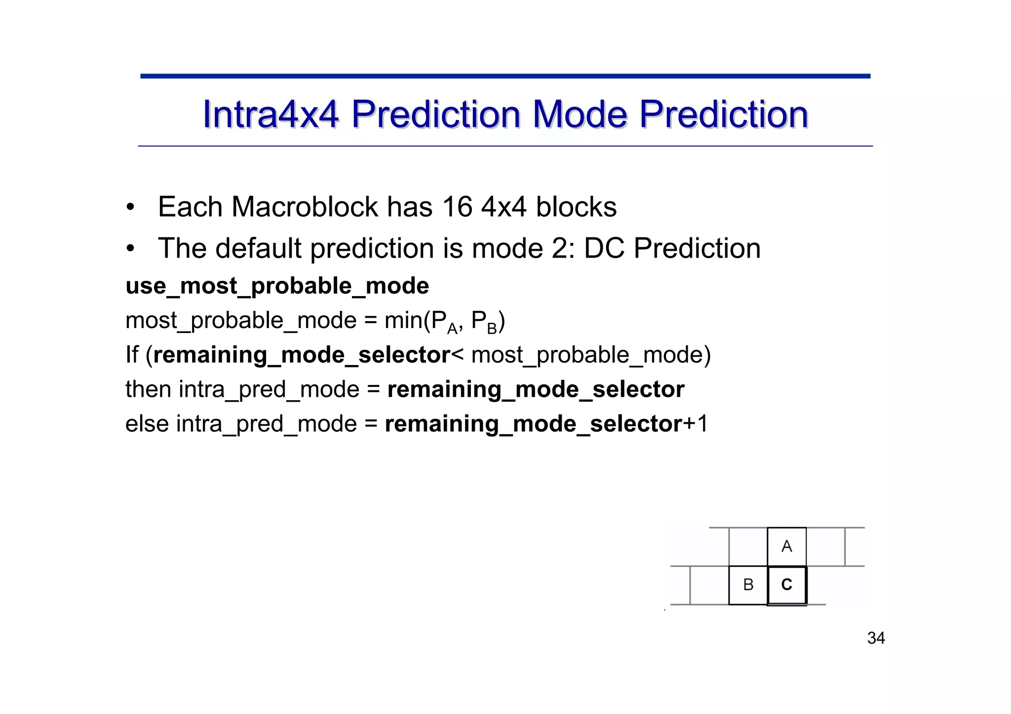 34
Intra4x4 Prediction Mode Prediction
Intra4x4 Prediction Mode Prediction
• Each Macroblock has 16 4x4 blocks
• The default prediction is mode 2: DC Prediction
use_most_probable_mode
most_probable_mode = min(PA, PB)
If (remaining_mode_selector< most_probable_mode)
then intra_pred_mode = remaining_mode_selector
else intra_pred_mode = remaining_mode_selector+1
 