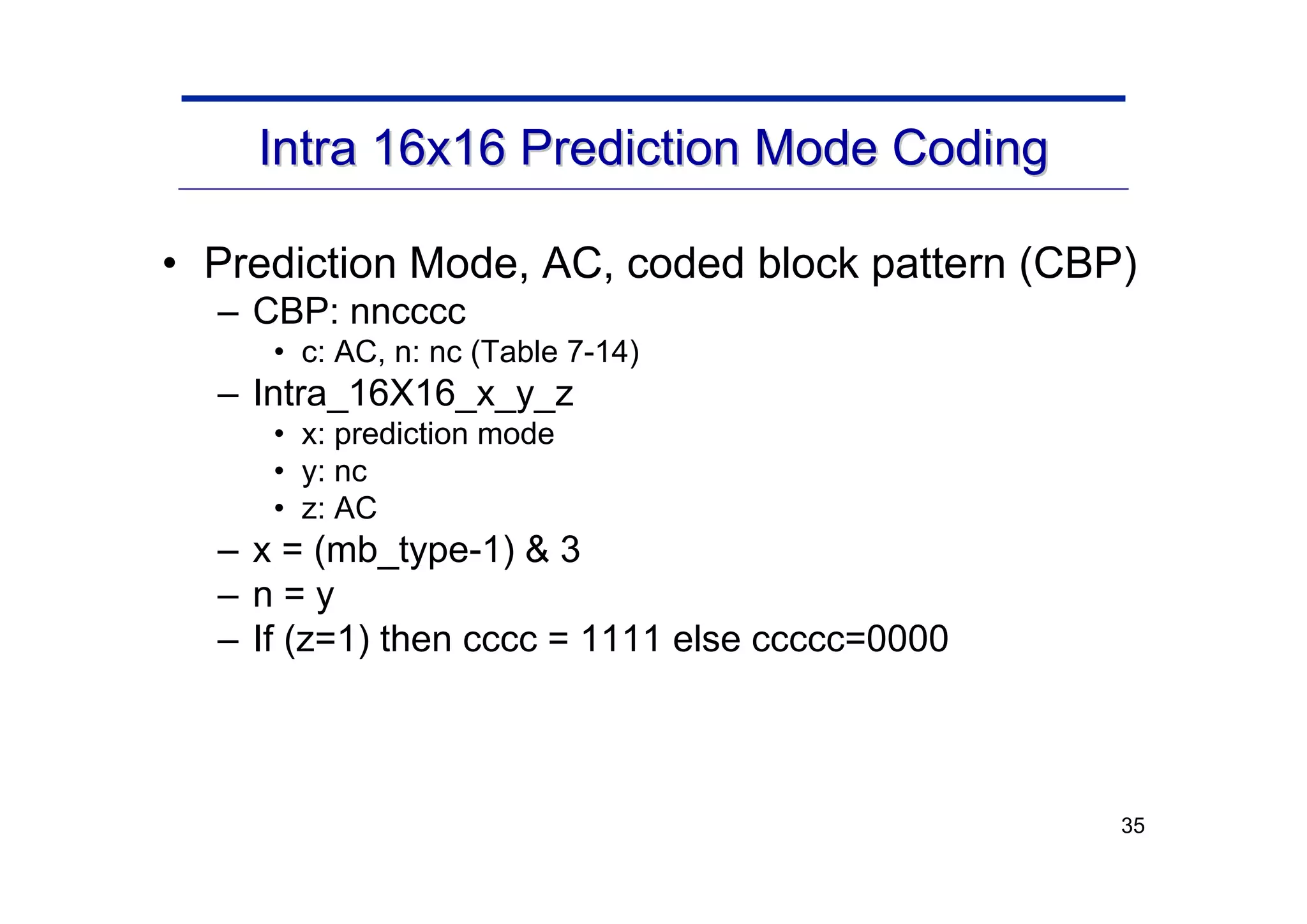 35
Intra 16x16 Prediction Mode Coding
Intra 16x16 Prediction Mode Coding
• Prediction Mode, AC, coded block pattern (CBP)
– CBP: nncccc
• c: AC, n: nc (Table 7-14)
– Intra_16X16_x_y_z
• x: prediction mode
• y: nc
• z: AC
– x = (mb_type-1) & 3
– n = y
– If (z=1) then cccc = 1111 else ccccc=0000
 