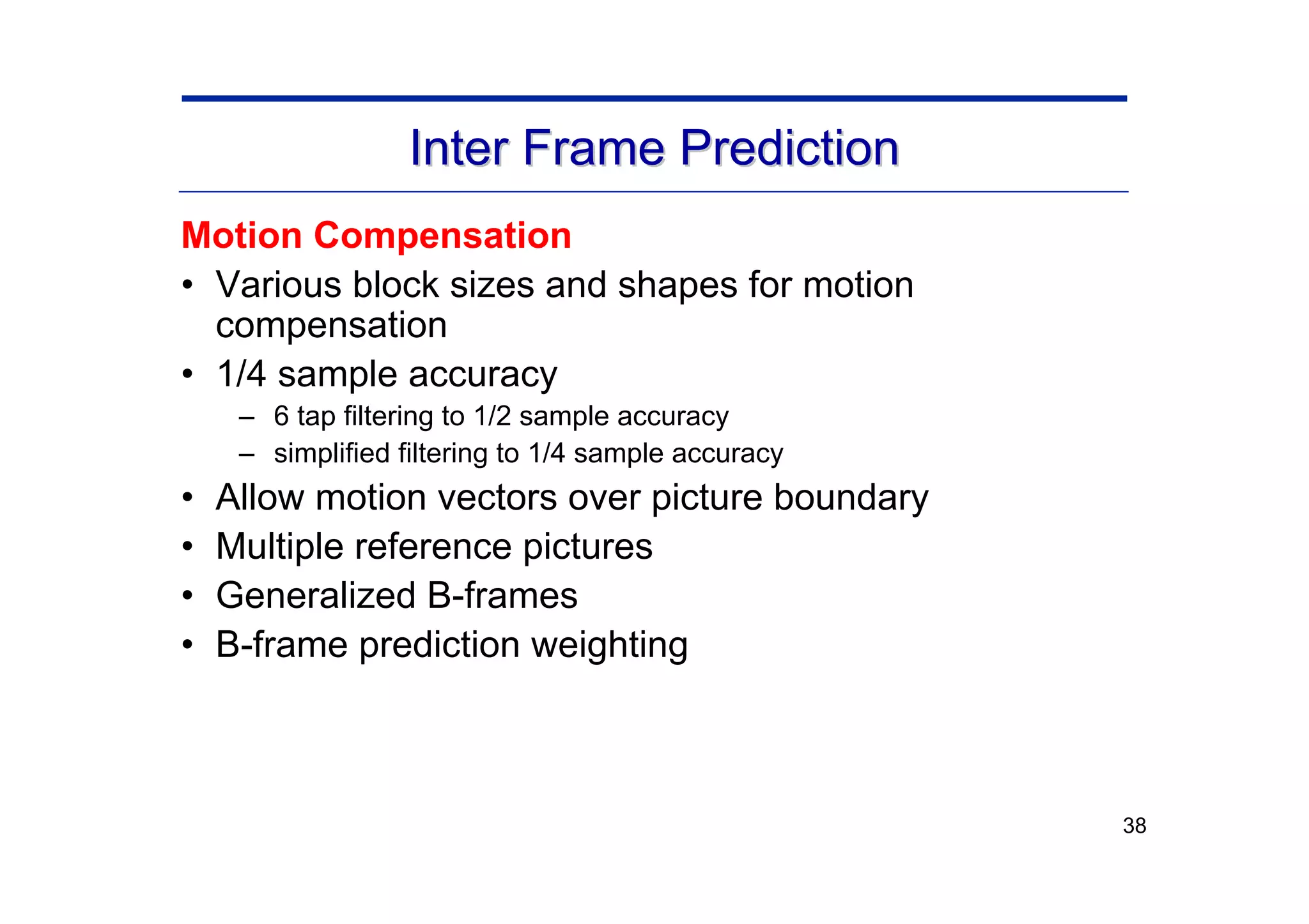 38
Motion Compensation
• Various block sizes and shapes for motion
compensation
• 1/4 sample accuracy
– 6 tap filtering to 1/2 sample accuracy
– simplified filtering to 1/4 sample accuracy
• Allow motion vectors over picture boundary
• Multiple reference pictures
• Generalized B-frames
• B-frame prediction weighting
Inter Frame Prediction
Inter Frame Prediction
 