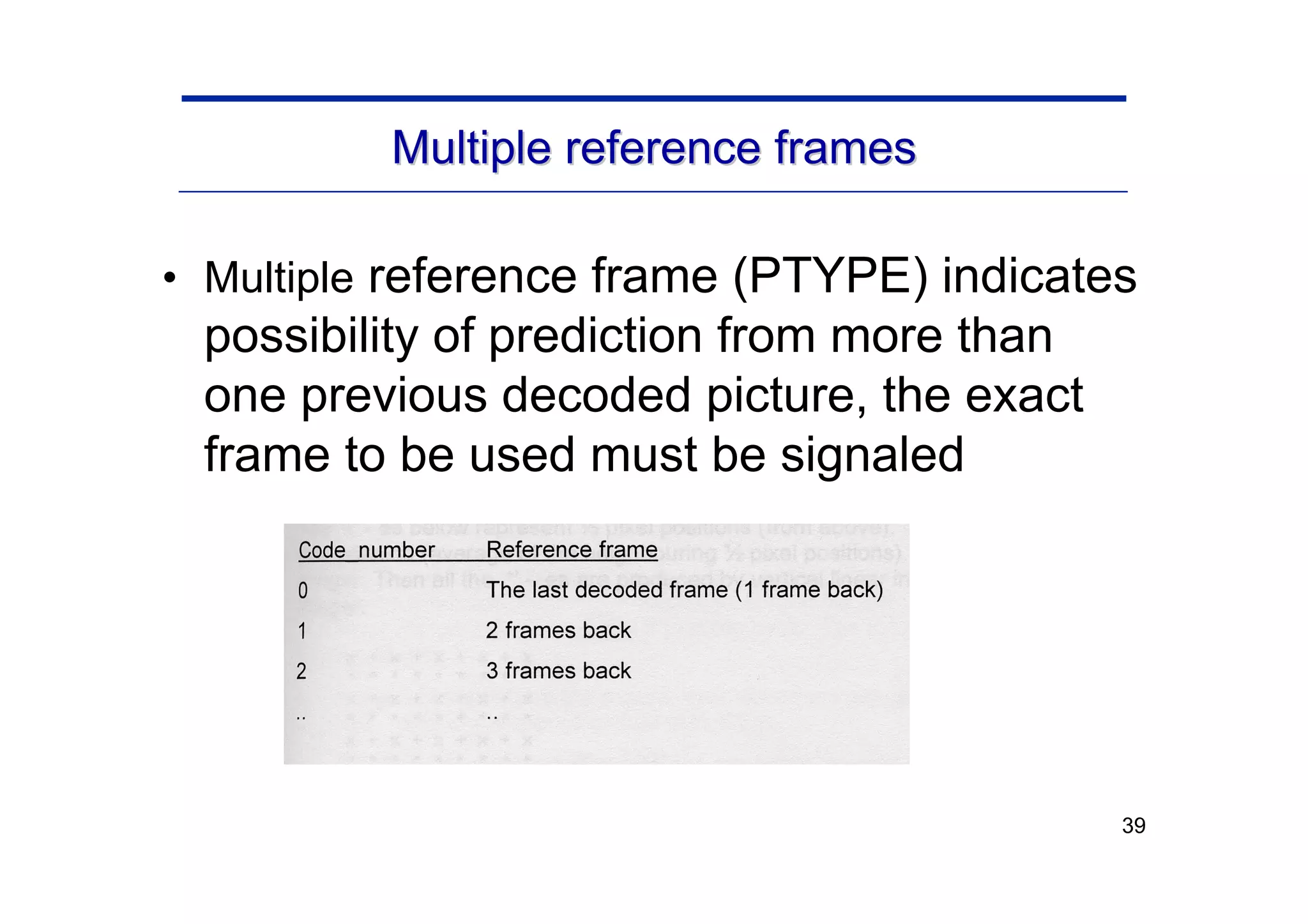 39
Multiple reference frames
Multiple reference frames
• Multiple reference frame (PTYPE) indicates
possibility of prediction from more than
one previous decoded picture, the exact
frame to be used must be signaled
 