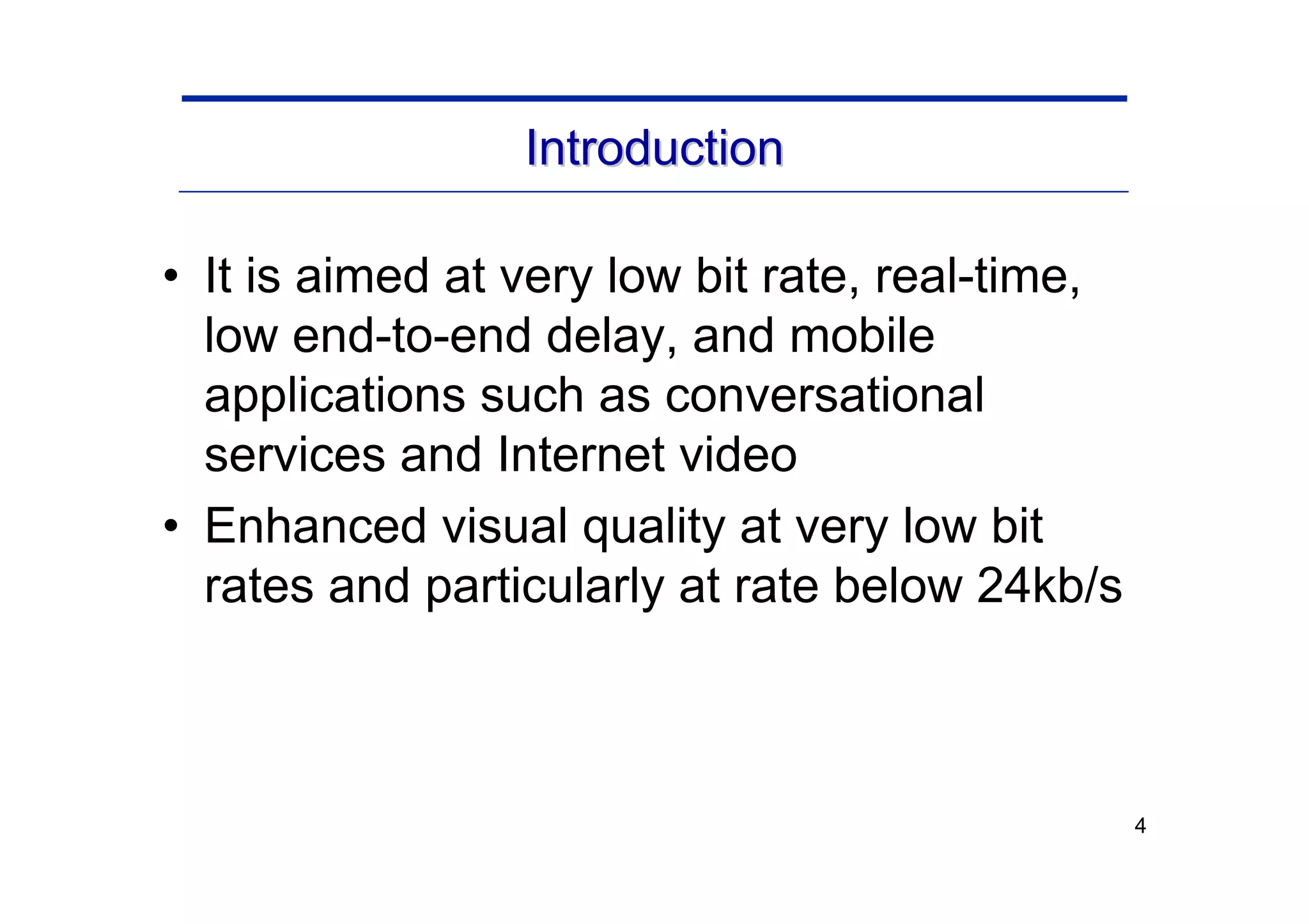 4
Introduction
Introduction
• It is aimed at very low bit rate, real-time,
low end-to-end delay, and mobile
applications such as conversational
services and Internet video
• Enhanced visual quality at very low bit
rates and particularly at rate below 24kb/s
 