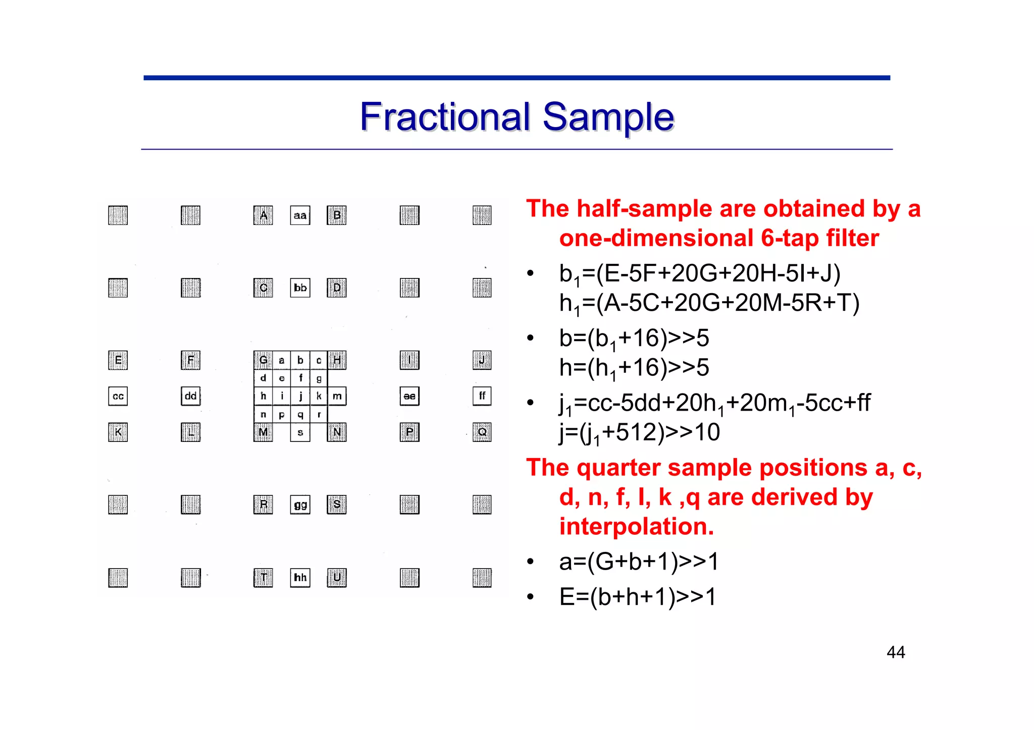 44
Fractional Sample
Fractional Sample
The half-sample are obtained by a
one-dimensional 6-tap filter
• b1=(E-5F+20G+20H-5I+J)
h1=(A-5C+20G+20M-5R+T)
• b=(b1+16)>>5
h=(h1+16)>>5
• j1=cc-5dd+20h1+20m1-5cc+ff
j=(j1+512)>>10
The quarter sample positions a, c,
d, n, f, I, k ,q are derived by
interpolation.
• a=(G+b+1)>>1
• E=(b+h+1)>>1
 