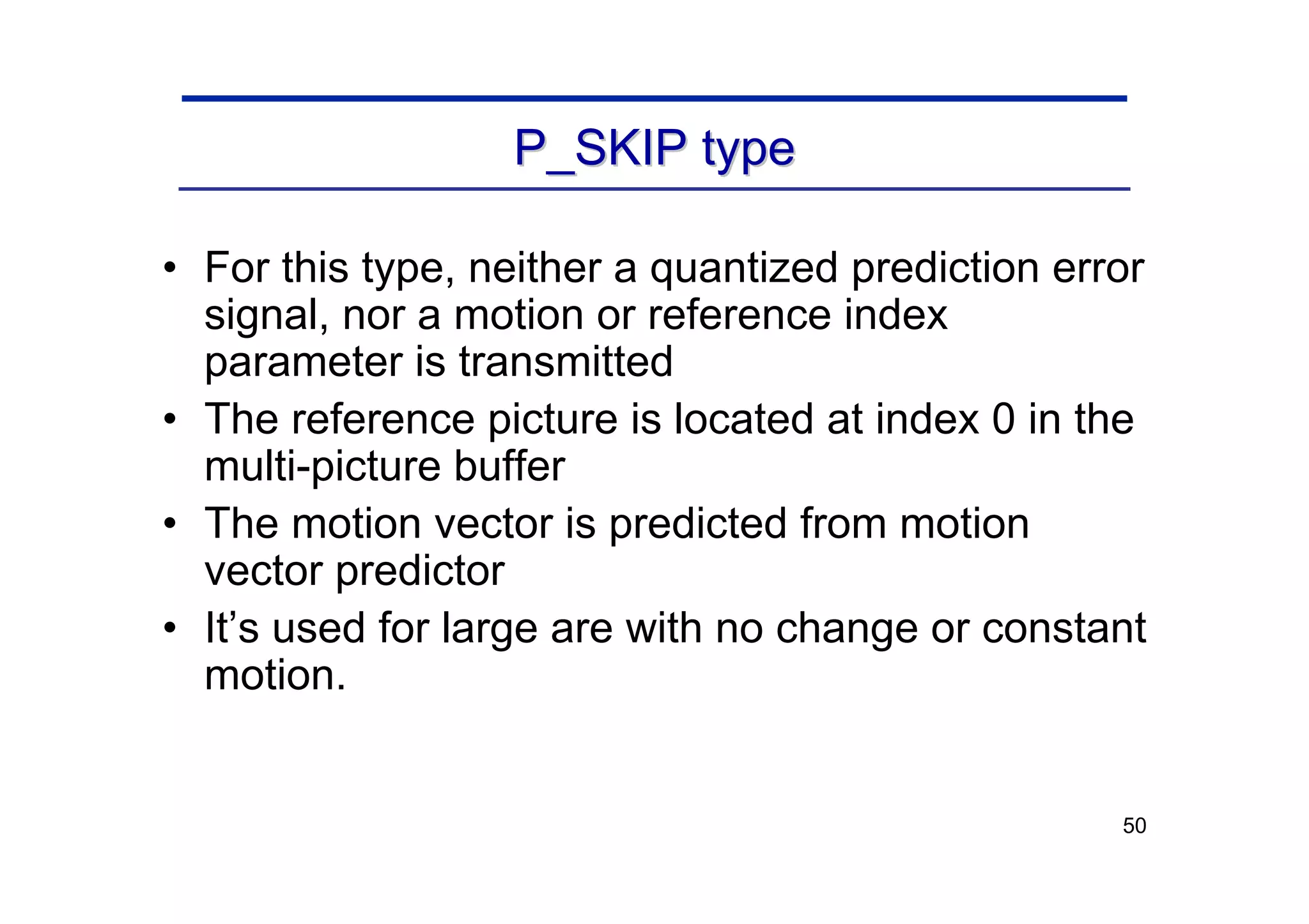 50
P_SKIP type
P_SKIP type
• For this type, neither a quantized prediction error
signal, nor a motion or reference index
parameter is transmitted
• The reference picture is located at index 0 in the
multi-picture buffer
• The motion vector is predicted from motion
vector predictor
• It’s used for large are with no change or constant
motion.
 