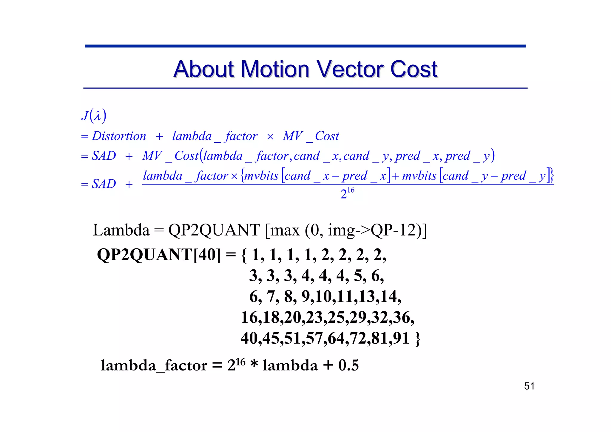 51
About Motion Vector Cost
About Motion Vector Cost
( )
( )
[ ] [ ]
{ }
16
2
_
_
_
_
_
_
,
_
,
_
,
_
,
_
_
_
_
y
pred
y
cand
mvbits
x
pred
x
cand
mvbits
factor
lambda
SAD
y
pred
x
pred
y
cand
x
cand
factor
lambda
Cost
MV
SAD
Cost
MV
factor
lambda
Distortion
J
−
+
−
×
+
=
+
=
×
+
=
λ
Lambda = QP2QUANT [max (0, img->QP-12)]
QP2QUANT[40] = { 1, 1, 1, 1, 2, 2, 2, 2,
3, 3, 3, 4, 4, 4, 5, 6,
6, 7, 8, 9,10,11,13,14,
16,18,20,23,25,29,32,36,
40,45,51,57,64,72,81,91 }
lambda_factor = 216 * lambda + 0.5
 