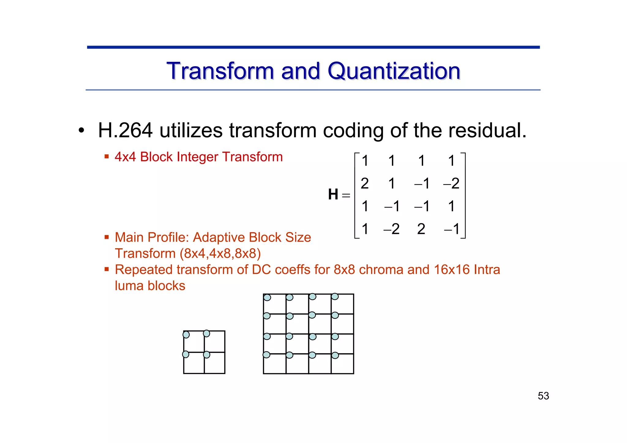 53
Transform and Quantization
Transform and Quantization
• H.264 utilizes transform coding of the residual.
ƒ 4x4 Block Integer Transform
ƒ Main Profile: Adaptive Block Size
Transform (8x4,4x8,8x8)
ƒ Repeated transform of DC coeffs for 8x8 chroma and 16x16 Intra
luma blocks
1 1 1 1
2 1 1 2
1 1 1 1
1 2 2 1
⎡ ⎤
⎢ ⎥
− −
⎢ ⎥
=
⎢ ⎥
− −
⎢ ⎥
− −
⎢ ⎥
⎣ ⎦
H
 