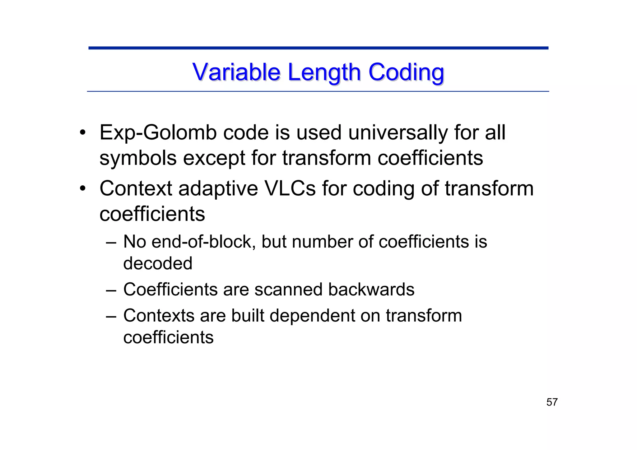 57
Variable Length Coding
Variable Length Coding
• Exp-Golomb code is used universally for all
symbols except for transform coefficients
• Context adaptive VLCs for coding of transform
coefficients
– No end-of-block, but number of coefficients is
decoded
– Coefficients are scanned backwards
– Contexts are built dependent on transform
coefficients
 